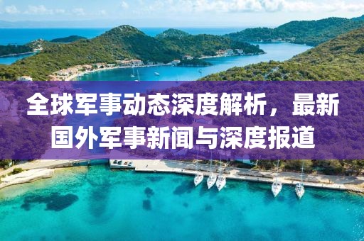 全球軍事動態深度解析,最新國外軍事新聞與深度報道