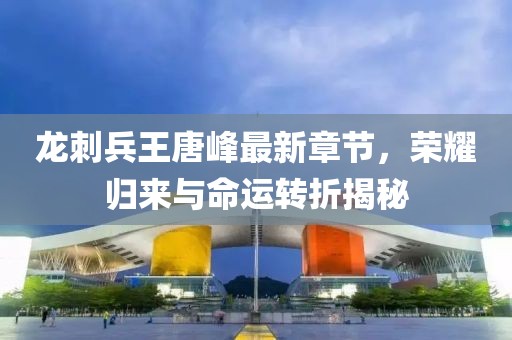 龍刺兵王唐峰最新章節(jié),榮耀歸來與命運轉(zhuǎn)折揭秘