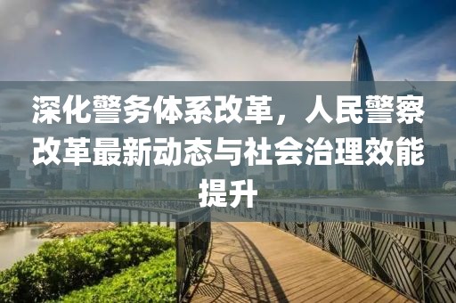 深化警務體系改革,人民警察改革最新動態與社會治理效能提升