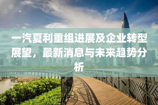 一汽夏利重組進(jìn)展及企業(yè)轉(zhuǎn)型展望,最新消息與未來趨勢分析