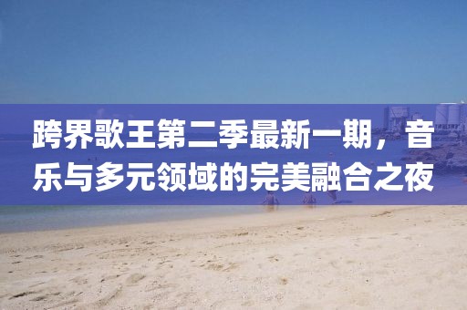 跨界歌王第二季最新一期,音樂與多元領域的完美融合之夜