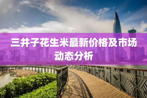 三井子花生米最新價格及市場動態分析