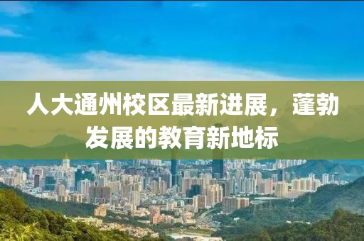 人大通州校區最新進展,蓬勃發展的教育新地標