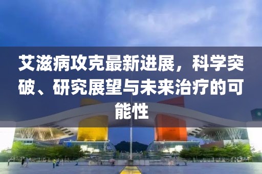 艾滋病攻克最新進展,科學(xué)突破、研究展望與未來治療的可能性