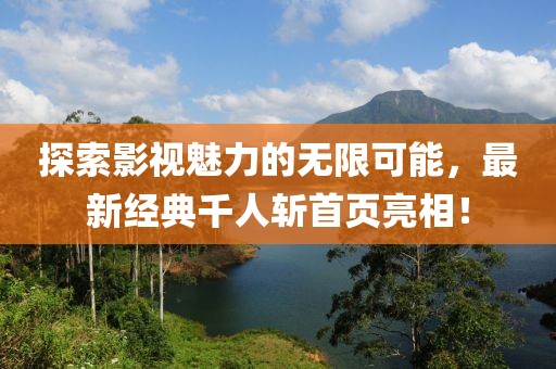探索影視魅力的無限可能,最新經典千人斬首頁亮相!