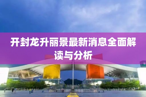 開封龍升麗景最新消息全面解讀與分析