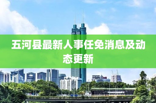 五河縣最新人事任免消息及動(dòng)態(tài)更新