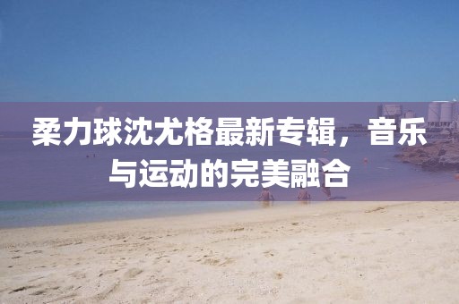柔力球沈尤格最新專輯,音樂(lè)與運(yùn)動(dòng)的完美融合