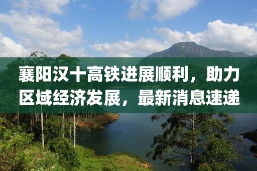 襄陽漢十高鐵進展順利,助力區域經濟發展,最新消息速遞
