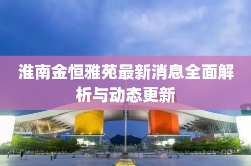 淮南金恒雅苑最新消息全面解析與動態更新