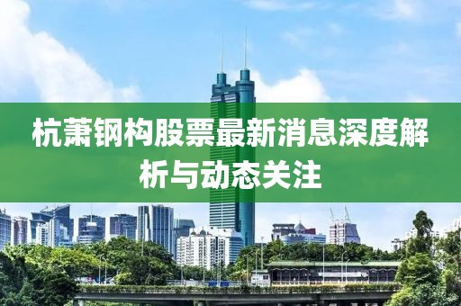 杭蕭鋼構(gòu)股票最新消息深度解析與動(dòng)態(tài)關(guān)注
