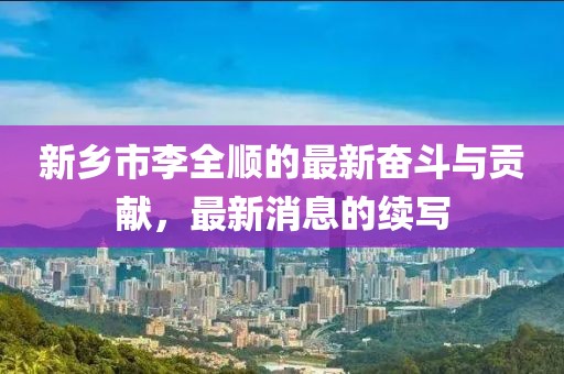 新鄉市李全順的最新奮斗與貢獻，最新消息的續寫