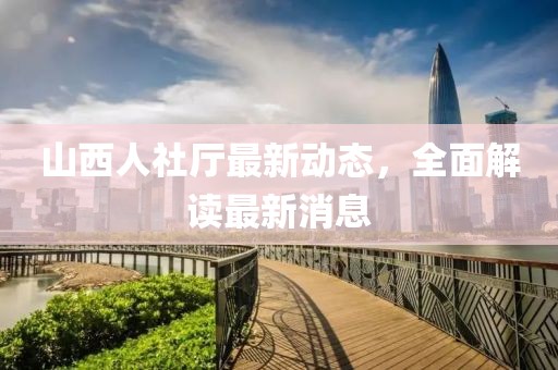 山西人社廳最新動態,全面解讀最新消息