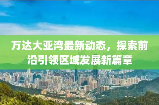 萬達大亞灣最新動態，探索前沿引領區域發展新篇章