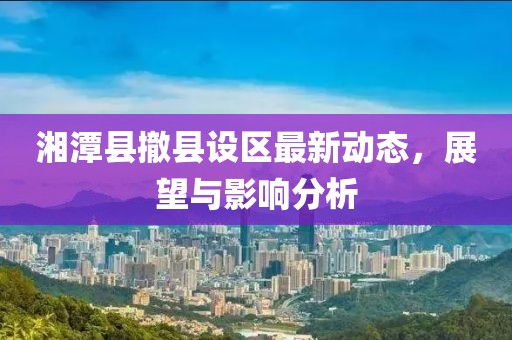 湘潭縣撤縣設區最新動態，展望與影響分析