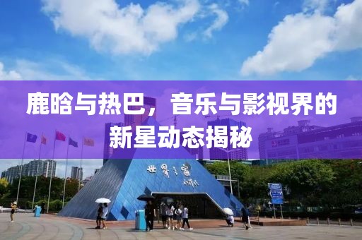 鹿晗與熱巴,音樂與影視界的新星動態揭秘