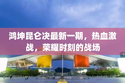 鴻坤昆侖決最新一期，熱血激戰(zhàn)，榮耀時刻的戰(zhàn)場