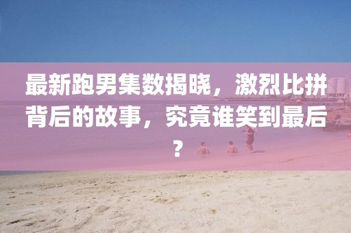 最新跑男集數(shù)揭曉,激烈比拼背后的故事,究竟誰笑到最后?