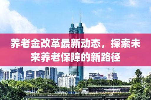 養老金改革最新動態,探索未來養老保障的新路徑