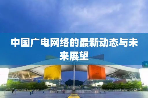 中國廣電網(wǎng)絡(luò)的最新動(dòng)態(tài)與未來展望
