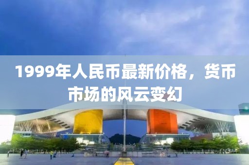 1999年人民幣最新價格,貨幣市場的風云變幻