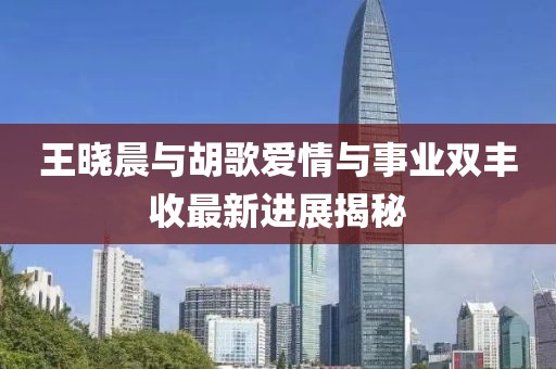 王曉晨與胡歌愛(ài)情與事業(yè)雙豐收最新進(jìn)展揭秘