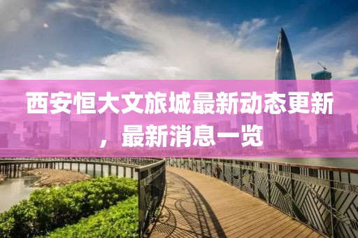 西安恒大文旅城最新動態更新，最新消息一覽
