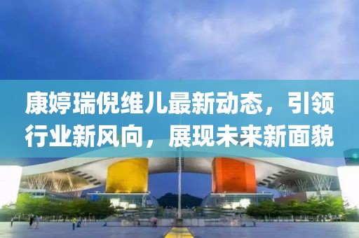 康婷瑞倪維兒最新動(dòng)態(tài),引領(lǐng)行業(yè)新風(fēng)向,展現(xiàn)未來(lái)新面貌