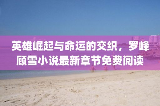 英雄崛起與命運的交織,羅峰顧雪小說最新章節免費閱讀