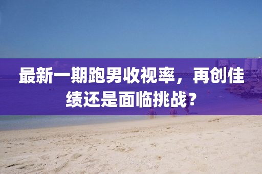 最新一期跑男收視率,再創佳績還是面臨挑戰?