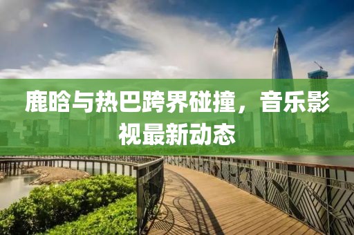 鹿晗與熱巴跨界碰撞,音樂影視最新動態