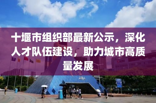 十堰市組織部最新公示，深化人才隊伍建設(shè)，助力城市高質(zhì)量發(fā)展