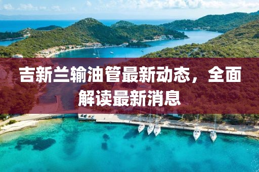 吉新蘭輸油管最新動態,全面解讀最新消息