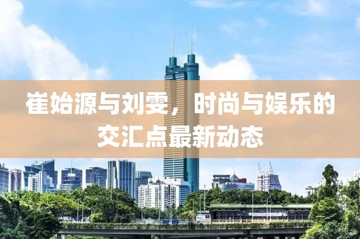 崔始源與劉雯,時尚與娛樂的交匯點最新動態