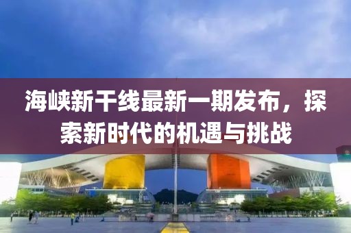 海峽新干線最新一期發(fā)布,探索新時(shí)代的機(jī)遇與挑戰(zhàn)