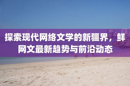 探索現(xiàn)代網(wǎng)絡(luò)文學(xué)的新疆界,鮮網(wǎng)文最新趨勢(shì)與前沿動(dòng)態(tài)