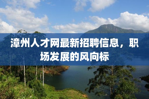漳州人才網最新招聘信息,職場發展的風向標
