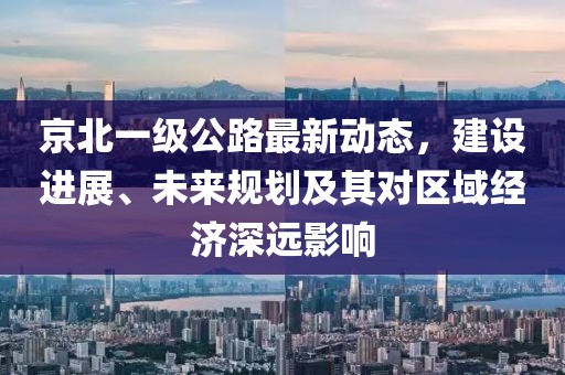 京北一級公路最新動態,建設進展、未來規劃及其對區域經濟深遠影響