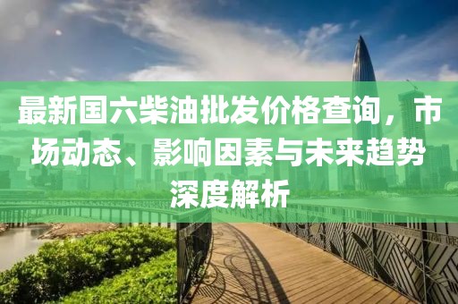 最新國六柴油批發價格查詢，市場動態、影響因素與未來趨勢深度解析