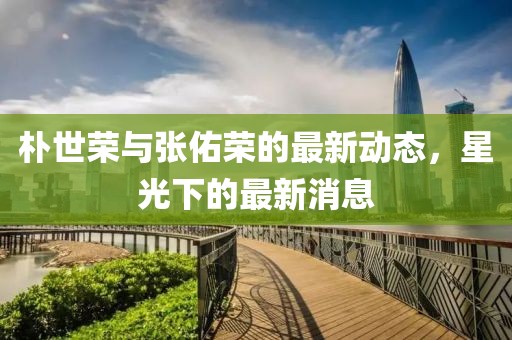 樸世榮與張佑榮的最新動態(tài)，星光下的最新消息