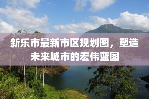 新樂市最新市區規劃圖,塑造未來城市的宏偉藍圖