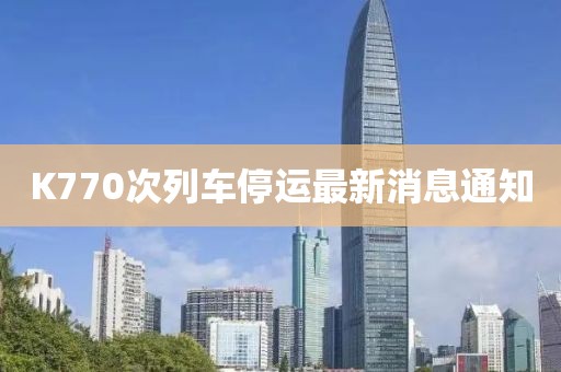 K770次列車停運(yùn)最新消息通知