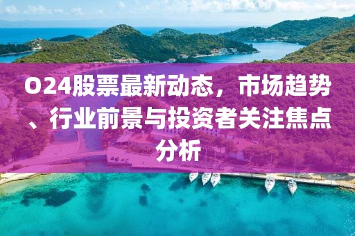 O24股票最新動態,市場趨勢、行業前景與投資者關注焦點分析