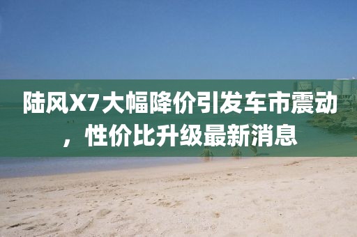 陸風X7大幅降價引發車市震動,性價比升級最新消息
