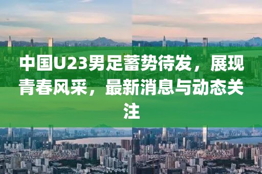 中國U23男足蓄勢待發(fā)，展現(xiàn)青春風采，最新消息與動態(tài)關注