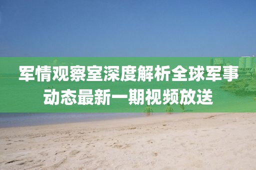 軍情觀察室深度解析全球軍事動態最新一期視頻放送
