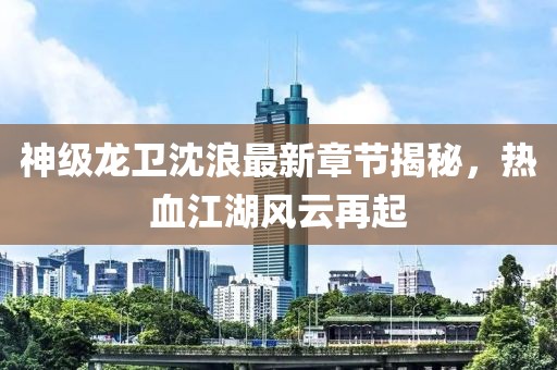 神級(jí)龍衛(wèi)沈浪最新章節(jié)揭秘,熱血江湖風(fēng)云再起