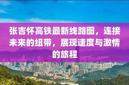 張吉懷高鐵最新線路圖,連接未來的紐帶,展現(xiàn)速度與激情的旅程