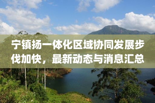 寧鎮(zhèn)揚一體化區(qū)域協(xié)同發(fā)展步伐加快,最新動態(tài)與消息匯總