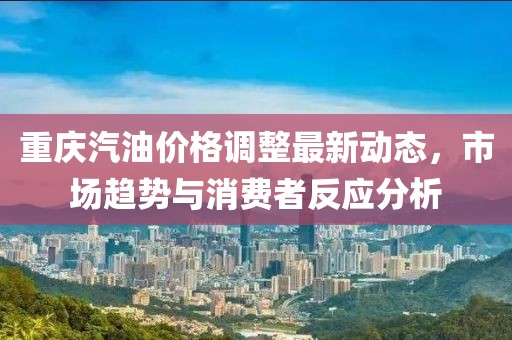 重慶汽油價格調整最新動態,市場趨勢與消費者反應分析